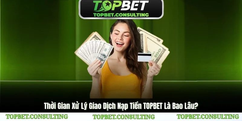 Thời Gian Xử Lý Giao Dịch Nạp Tiền TOPBET Là Bao Lâu?